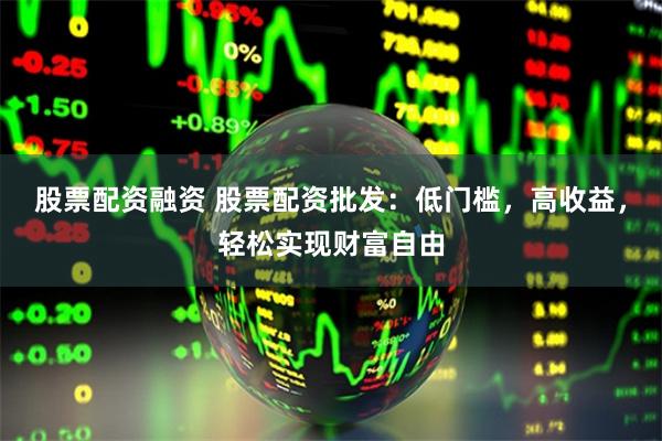 股票配资融资 股票配资批发：低门槛，高收益，轻松实现财富自由