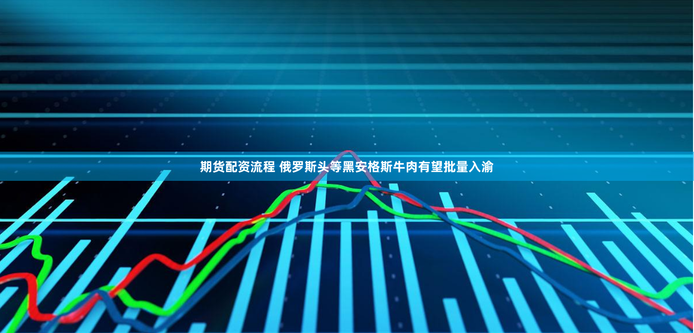 期货配资流程 俄罗斯头等黑安格斯牛肉有望批量入渝