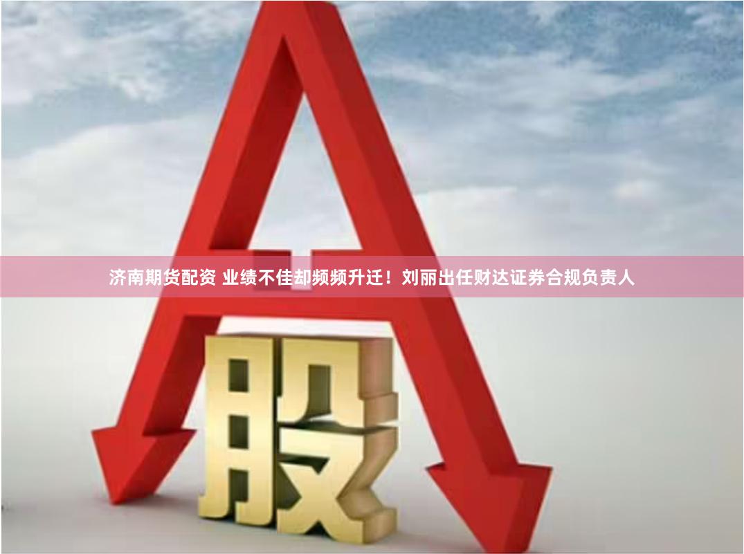 济南期货配资 业绩不佳却频频升迁！刘丽出任财达证券合规负责人