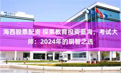 海西股票配资 探索教育投资蓝海，考试大师：2024年的明智之选