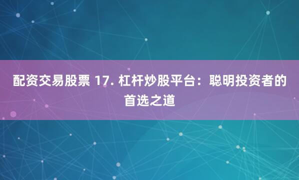 配资交易股票 17. 杠杆炒股平台：聪明投资者的首选之道