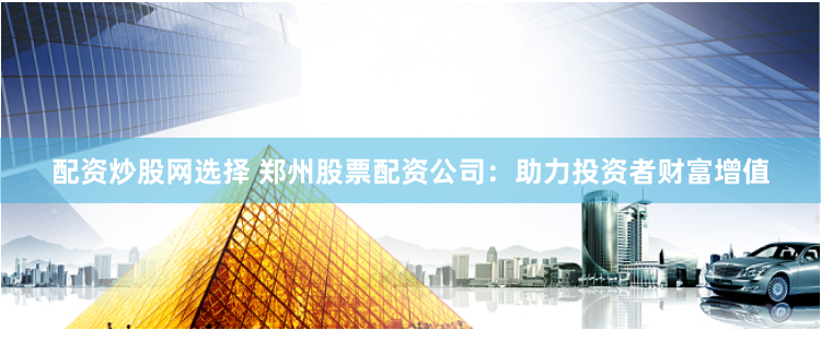 配资炒股网选择 郑州股票配资公司：助力投资者财富增值