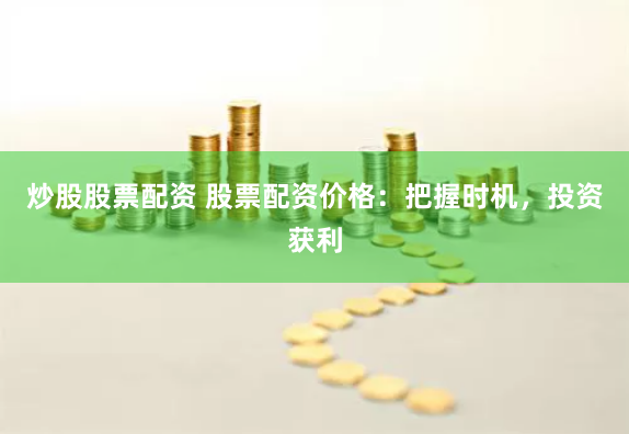 炒股股票配资 股票配资价格：把握时机，投资获利