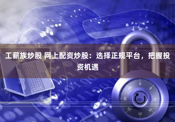 工薪族炒股 网上配资炒股：选择正规平台，把握投资机遇